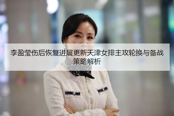 李盈莹伤后恢复进展更新天津女排主攻轮换与备战策略解析